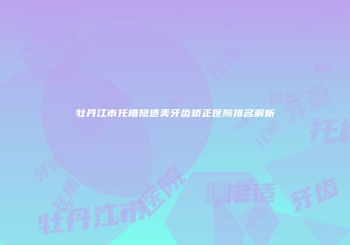 牡丹江市托槽隐适美牙齿矫正医院排名解析