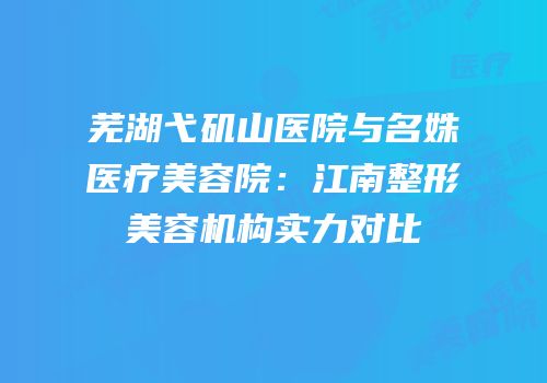 芜湖弋矶山医院与名姝医疗美容院：江南整形美容机构实力对比
