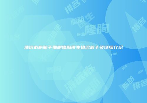 清远市脂肪干细胞隆胸医生排名前十及详细介绍
