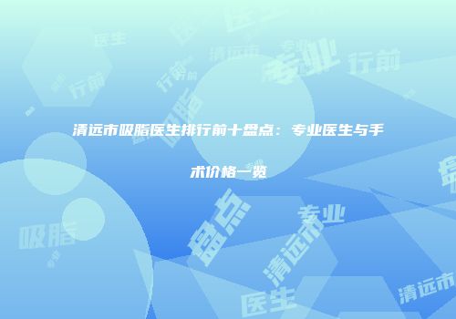 清远市吸脂医生排行前十盘点：专业医生与手术价格一览