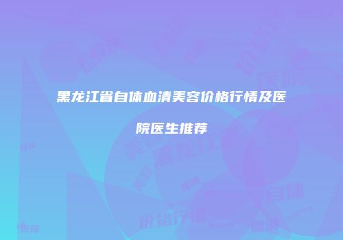 黑龙江省自体血清美容价格行情及医院医生推荐