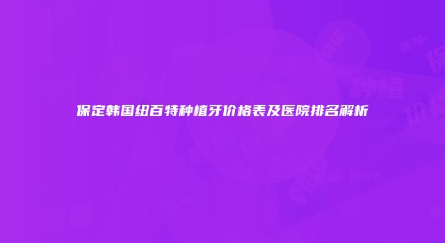保定韩国纽百特种植牙价格表及医院排名解析