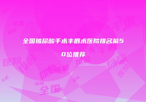 全国玻尿酸手术丰唇术医院排名前50位推荐