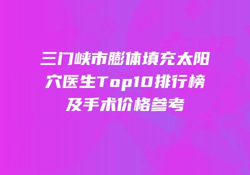 三门峡市膨体填充太阳穴医生Top10排行榜及手术价格参考