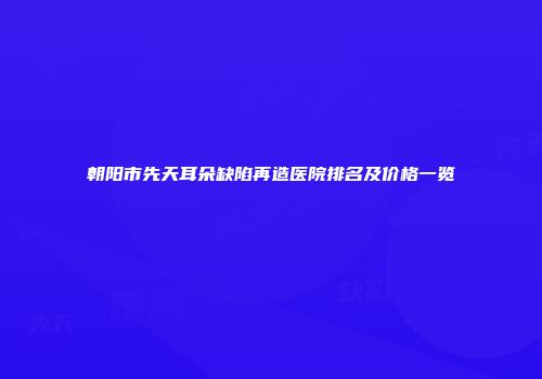 朝阳市先天耳朵缺陷再造医院排名及价格一览