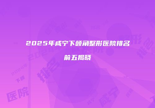 2025年咸宁下颌角整形医院排名前五揭晓
