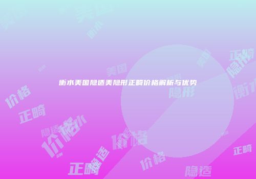 衡水美国隐适美隐形正畸价格解析与优势