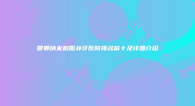 邯郸纳米树脂补牙医院排名前十及详细介绍