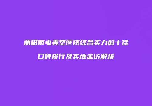 莆田市电美塑医院综合实力前十佳口碑排行及实地走访解析