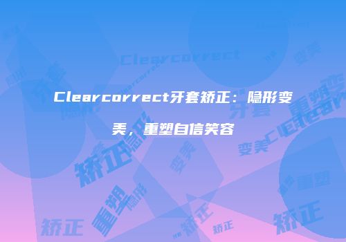 Clearcorrect牙套矫正：隐形变美，重塑自信笑容