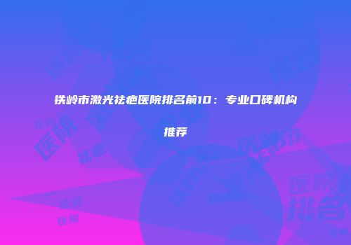 铁岭市激光祛疤医院排名前10：专业口碑机构推荐