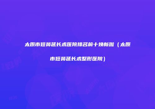 太原市短鼻延长术医院排名前十焕新啦（太原市短鼻延长术整形医院）