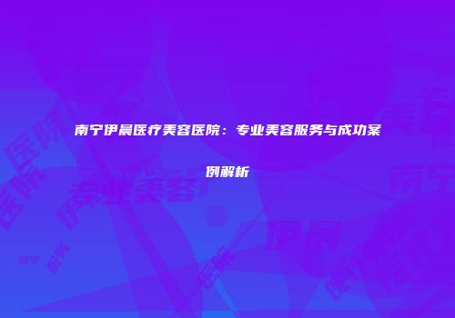 南宁伊晨医疗美容医院：专业美容服务与成功案例解析