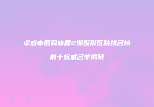 孝感市唇裂修复2期整形医院排名榜前十权威名单揭晓