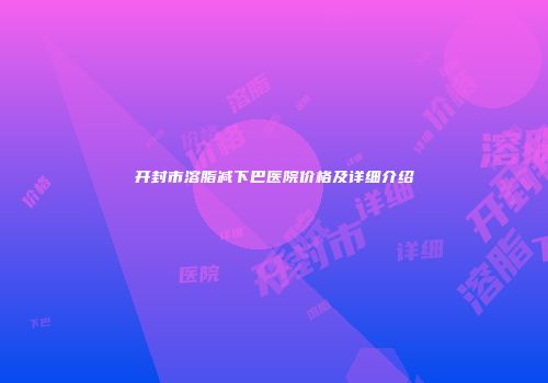 开封市溶脂减下巴医院价格及详细介绍