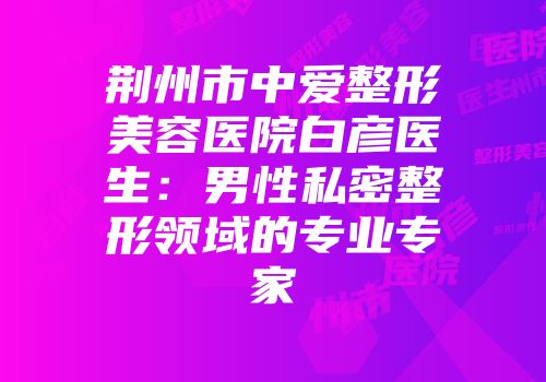 荆州市中爱整形美容医院白彦医生：男性私密整形领域的专业专家