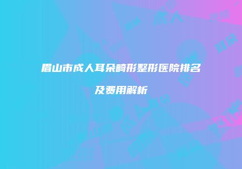 眉山市成人耳朵畸形整形医院排名及费用解析