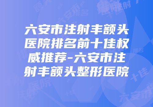 六安市注射丰额头医院排名前十佳权威推荐-六安市注射丰额头整形医院