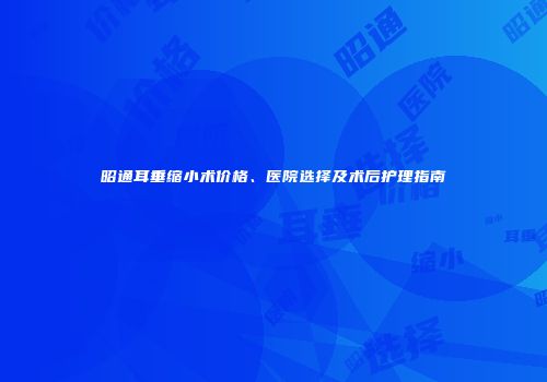 昭通耳垂缩小术价格、医院选择及术后护理指南