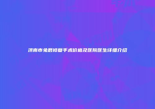 济南市兔唇修复手术价格及医院医生详细介绍
