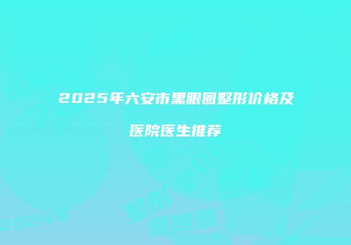 2025年六安市黑眼圈整形价格及医院医生推荐