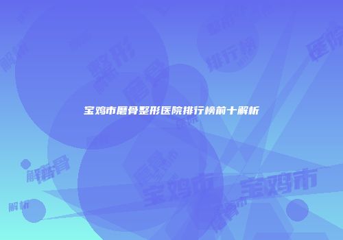 宝鸡市磨骨整形医院排行榜前十解析
