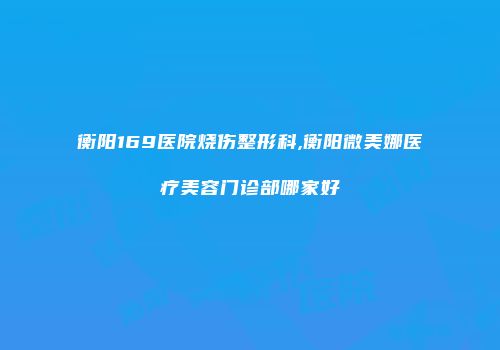 衡阳169医院烧伤整形科,衡阳微美娜医疗美容门诊部哪家好