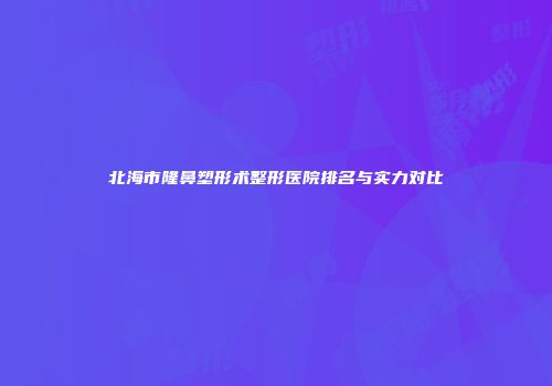 北海市隆鼻塑形术整形医院排名与实力对比