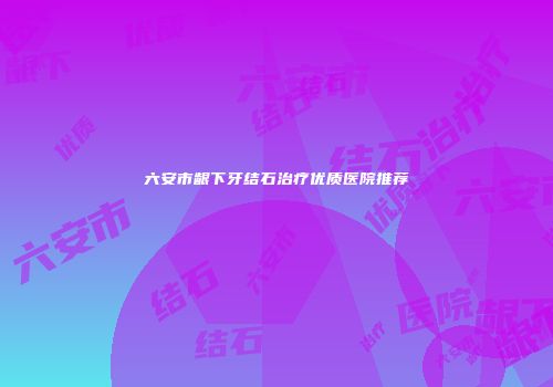 六安市龈下牙结石治疗优质医院推荐