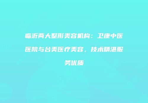 临沂两大整形美容机构：卫康中医医院与台美医疗美容，技术精湛服务优质