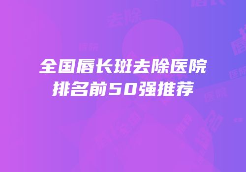 全国唇长斑去除医院排名前50强推荐