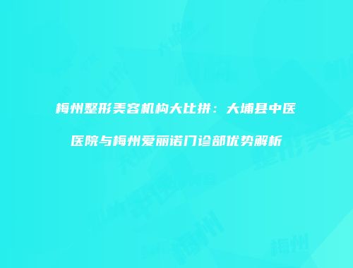 梅州整形美容机构大比拼：大埔县中医医院与梅州爱丽诺门诊部优势解析