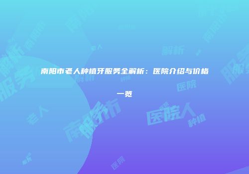 南阳市老人种植牙服务全解析：医院介绍与价格一览
