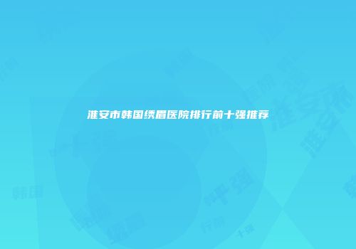 淮安市韩国绣眉医院排行前十强推荐