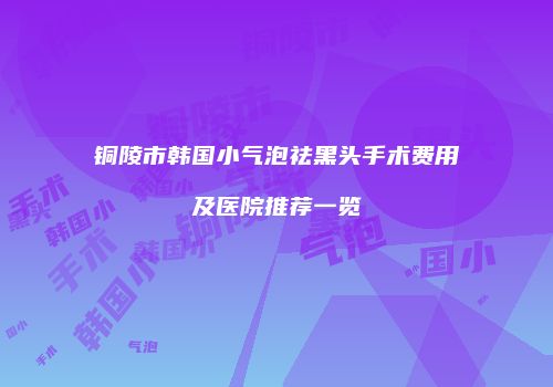 铜陵市韩国小气泡祛黑头手术费用及医院推荐一览