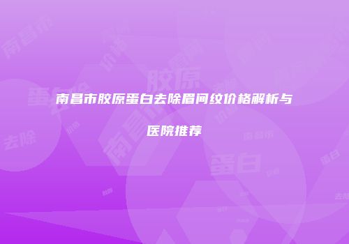 南昌市胶原蛋白去除眉间纹价格解析与医院推荐