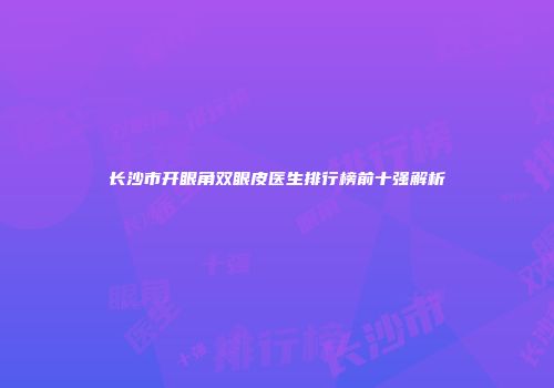 长沙市开眼角双眼皮医生排行榜前十强解析