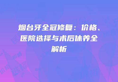 烟台牙全冠修复：价格、医院选择与术后休养全解析