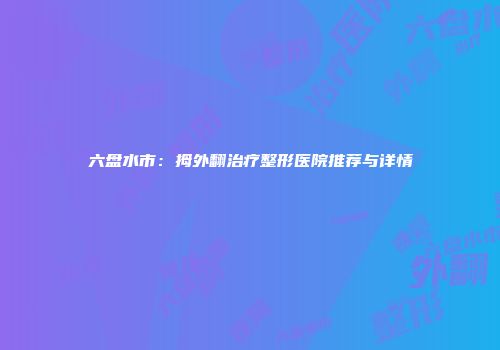 六盘水市：拇外翻治疗整形医院推荐与详情