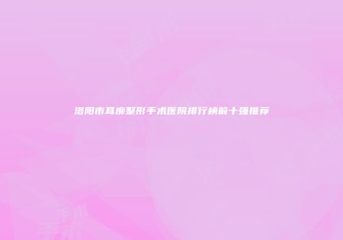 洛阳市耳廓整形手术医院排行榜前十强推荐