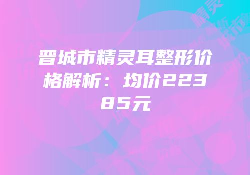 晋城市精灵耳整形价格解析：均价22385元