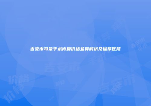 吉安市耳朵手术修复价格差异解析及推荐医院