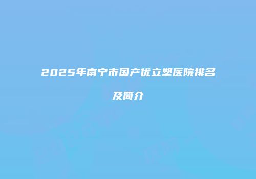2025年南宁市国产优立塑医院排名及简介