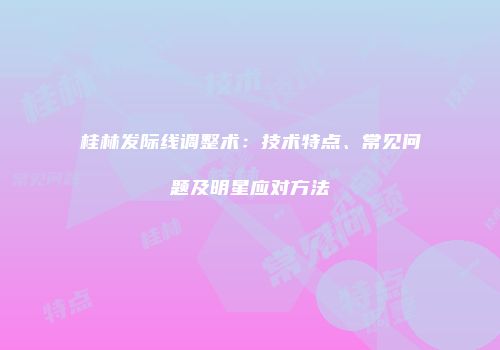 桂林发际线调整术：技术特点、常见问题及明星应对方法