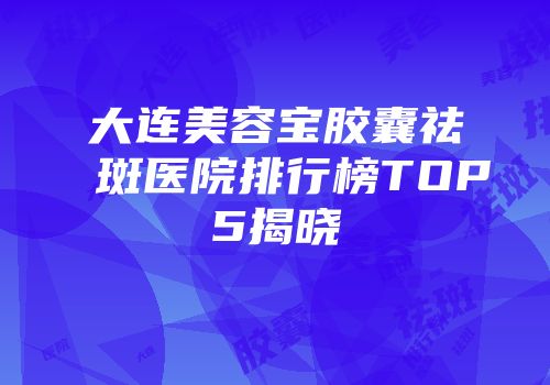 大连美容宝胶囊祛斑医院排行榜TOP5揭晓