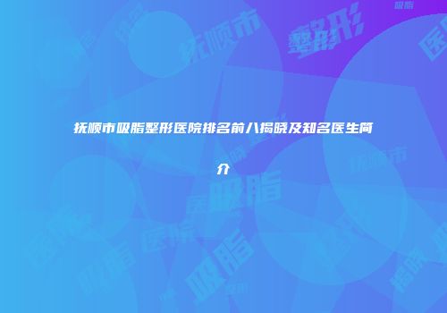 抚顺市吸脂整形医院排名前八揭晓及知名医生简介