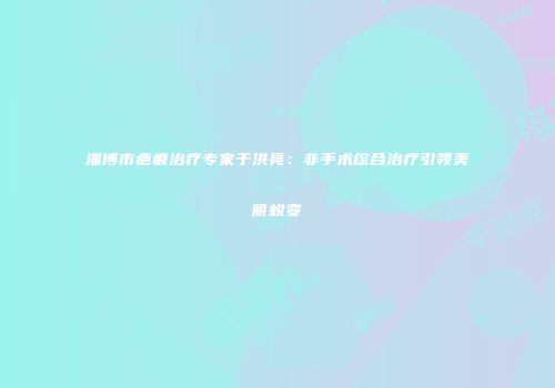 淄博市疤痕治疗专家于洪亮：非手术综合治疗引领美丽蜕变