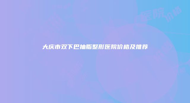 大庆市双下巴抽脂整形医院价格及推荐