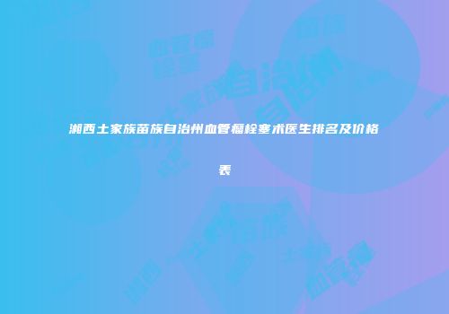 湘西土家族苗族自治州血管瘤栓塞术医生排名及价格表