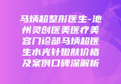 马炳超整形医生-池州灵创医美医疗美容门诊部马炳超医生水光针嫩肤价格及案例口碑深解析